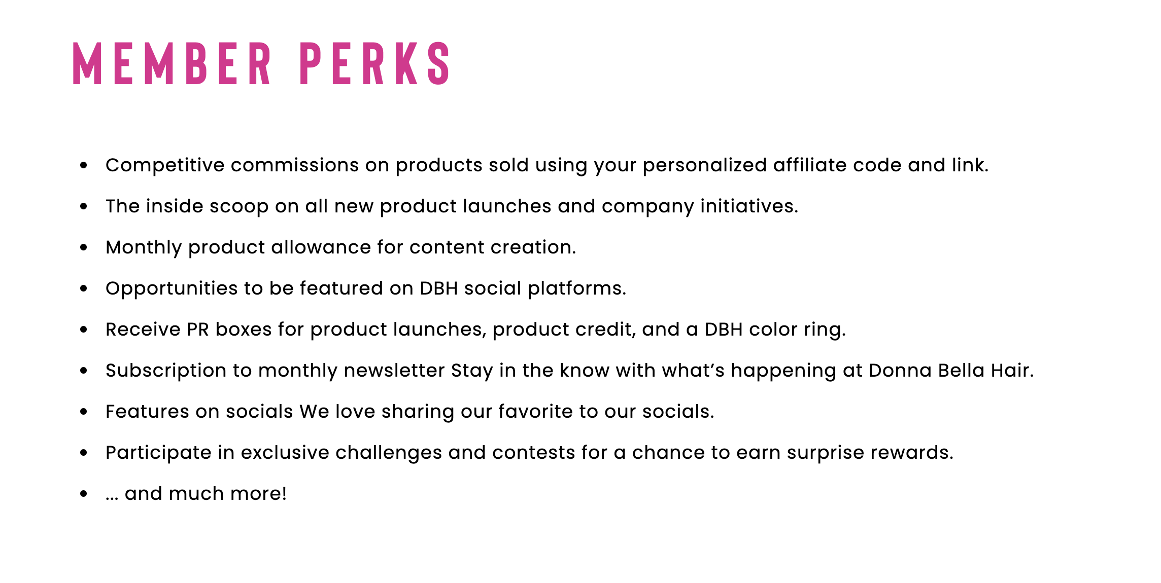 Member Perks for the affiliate creator program:
- Competitive commissions
- Inside scoop on company updates
- Product seeding for content creation
- Opportunities to be featured
- Receive PR boxes
- Subscription to monthly newsletter
- Features on socials
- Exclusive challenges and contests